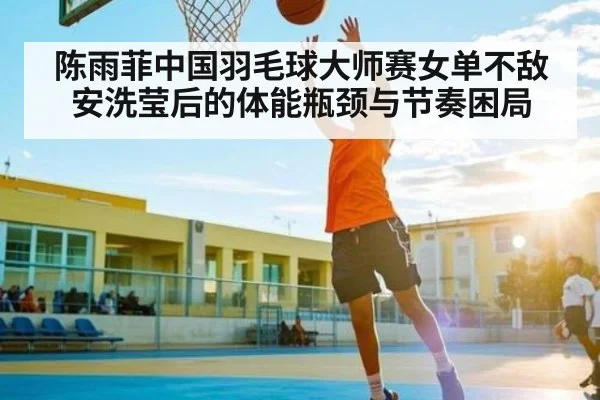 陈雨菲中国羽毛球大师赛女单不敌安洗莹后的体能瓶颈与节奏困局